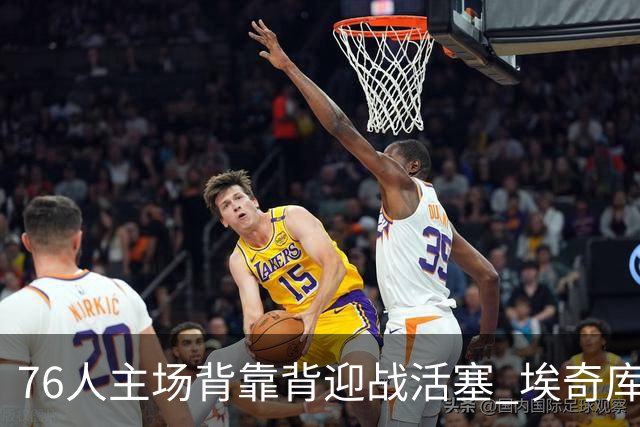 76人主场背靠背迎战活塞 埃奇库姆因腹部挫伤降为出战成疑